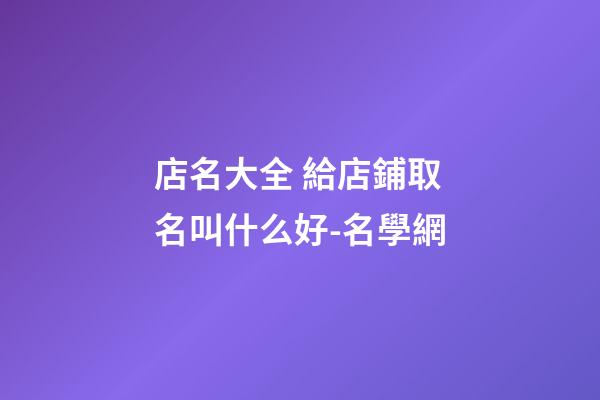 店名大全 給店鋪取名叫什么好-名學網-第1張-店鋪起名-玄機派
